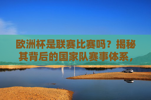 欧洲杯是联赛比赛吗?揭秘其背后的国家队赛事体系,欧洲杯国家队赛事体系揭秘,非联赛的本质