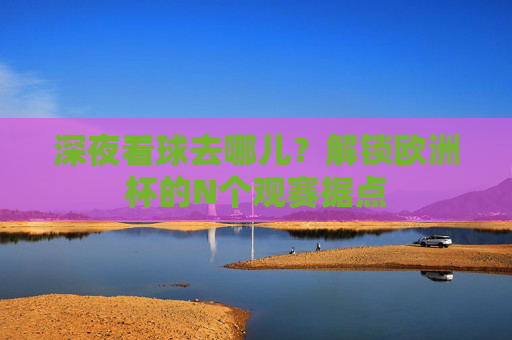 深夜看球去哪儿?解锁欧洲杯的N个观赛据点