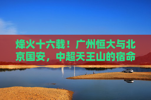 烽火十六载！广州恒大与北京国安，中超天王山的宿命对决，烽火十六载！恒大国安中超天王山宿命对决