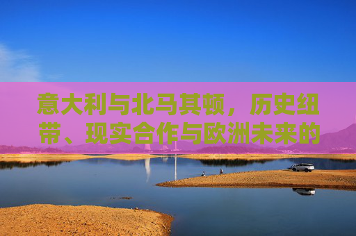 意大利与北马其顿，历史纽带、现实合作与欧洲未来的交汇点，意大利与北马其顿，历史、合作与欧洲未来的交汇点