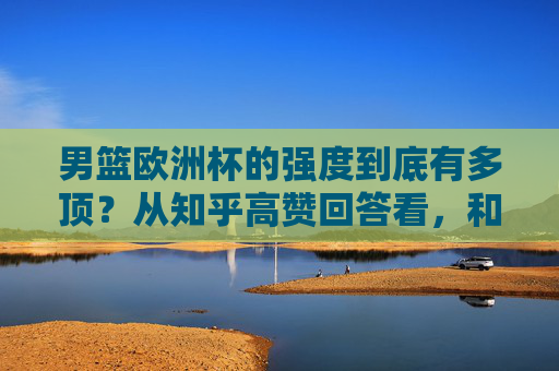 男篮欧洲杯的强度到底有多顶?从知乎高赞回答看,和NBA、CBA差距在哪,为什么说它是世界篮坛试金石,男篮欧洲杯强度解析,与NBA/CBA差距何在,为何堪称世界篮坛试金石
