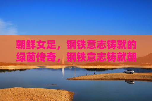 朝鲜女足，钢铁意志铸就的绿茵传奇，钢铁意志铸就朝鲜女足绿茵传奇