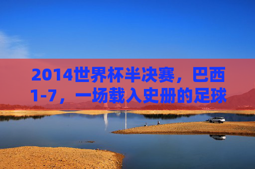 2014世界杯半决赛,巴西1-7,一场载入史册的足球悲剧,2014世界杯半决赛,巴西1-7的足球悲剧