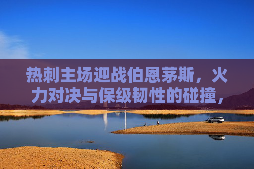 热刺主场迎战伯恩茅斯，火力对决与保级韧性的碰撞，热刺主场火力对决伯恩茅斯保级韧性