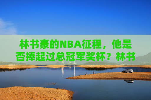 林书豪的NBA征程，他是否捧起过总冠军奖杯？林书豪NBA征程，是否捧起总冠军奖杯？
