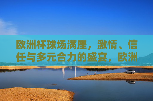 欧洲杯球场满座，激情、信任与多元合力的盛宴，欧洲杯满座，激情、信任与多元合力的盛宴