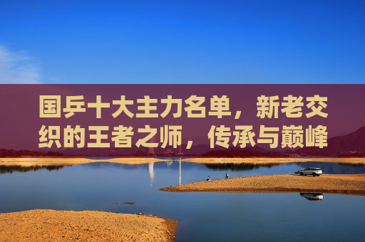 国乒十大主力名单，新老交织的王者之师，传承与巅峰的时代答卷，国乒十大主力，新老交织的传承与巅峰答卷