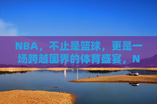 NBA,不止是篮球,更是一场跨越国界的体育盛宴,NBA,超越篮球的全球体育盛宴
