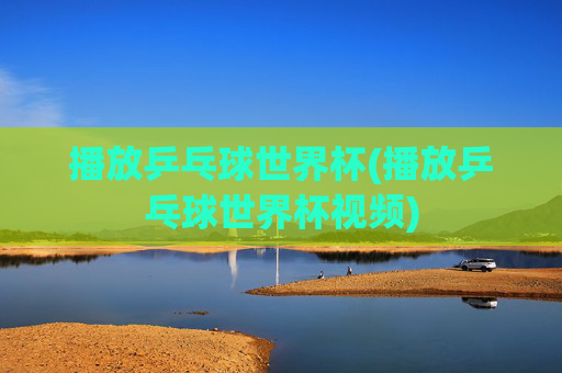 播放乒乓球世界杯(播放乒乓球世界杯视频)