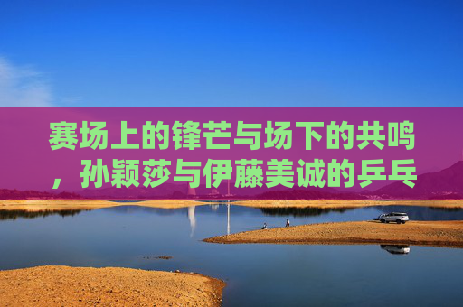 赛场上的锋芒与场下的共鸣,孙颖莎与伊藤美诚的乒乓对手情缘,赛场锋芒与场下共鸣,孙颖莎与伊藤美诚的乒乓对手情缘