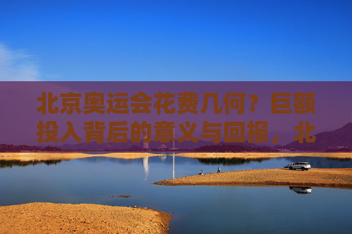 北京奥运会花费几何?巨额投入背后的意义与回报,北京奥运会,巨额投入背后的意义与回报