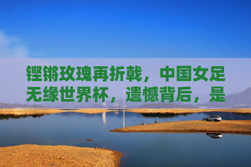 铿锵玫瑰再折戟,中国女足无缘世界杯,遗憾背后,是觉醒与重生的起点