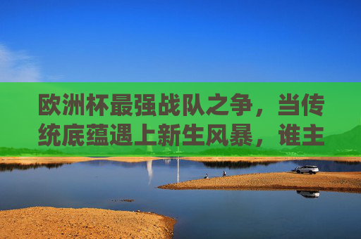 欧洲杯最强战队之争,当传统底蕴遇上新生风暴,谁主沉浮?欧洲杯最强战队之争,传统底蕴VS新生风暴,谁主沉浮?