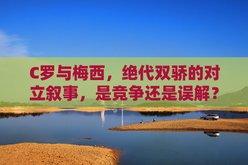 C罗与梅西,绝代双骄的对立叙事,是竞争还是误解?绝代双骄的对立叙事,竞争还是误解?