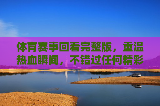 体育赛事回看完整版，重温热血瞬间，不错过任何精彩，体育赛事回看完整版，重温热血瞬间，不错过任何精彩