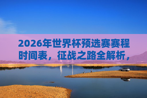 2026年世界杯预选赛赛程时间表，征战之路全解析，2026年世界杯预选赛赛程时间表与征战之路全解析