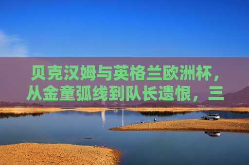 贝克汉姆与英格兰欧洲杯，从金童弧线到队长遗恨，三届征程的荣光与叹息，贝克汉姆与英格兰欧洲杯，从金童弧线到队长遗恨，三届征程的荣光与叹息
