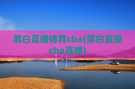 黑白直播体育cba(黑白直播cba直播)