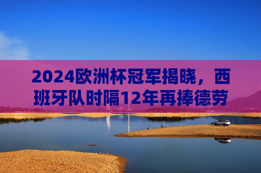 2024欧洲杯冠军揭晓，西班牙队时隔12年再捧德劳内杯！2024欧洲杯冠军西班牙时隔12年再捧德劳内杯