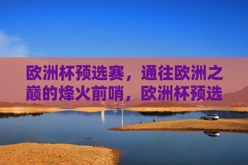 欧洲杯预选赛,通往欧洲之巅的烽火前哨,欧洲杯预选赛,通往欧洲之巅的烽火前哨