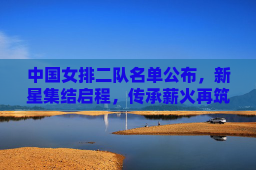 中国女排二队名单公布,新星集结启程,传承薪火再筑梦想,中国女排二队名单公布 新星集结启程传承薪火筑梦