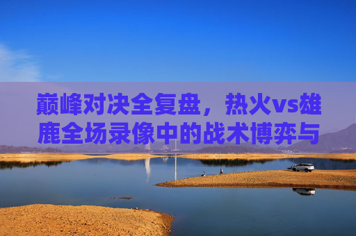 巅峰对决全复盘，热火vs雄鹿全场录像中的战术博弈与关键胜负手，巅峰对决全复盘，热火vs雄鹿战术博弈与胜负手