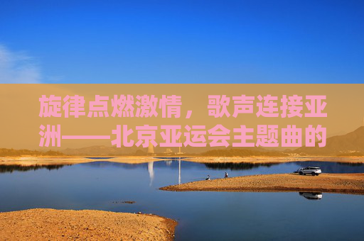 旋律点燃激情,歌声连接亚洲——北京亚运会主题曲的时代回响,北京亚运会主题曲,旋律燃情,歌声连亚的时代回响