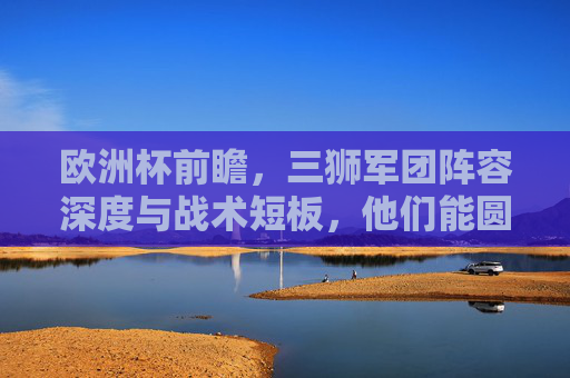欧洲杯前瞻，三狮军团阵容深度与战术短板，他们能圆梦吗？欧洲杯前瞻，三狮军团的阵容深度与战术短板，圆梦之路几何？