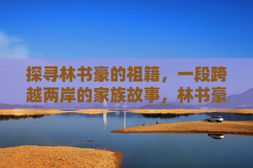探寻林书豪的祖籍,一段跨越两岸的家族故事,林书豪祖籍溯源,跨越两岸的家族故事
