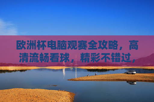 欧洲杯电脑观赛全攻略，高清流畅看球，精彩不错过，欧洲杯电脑观赛全攻略，高清流畅看球，精彩不错过