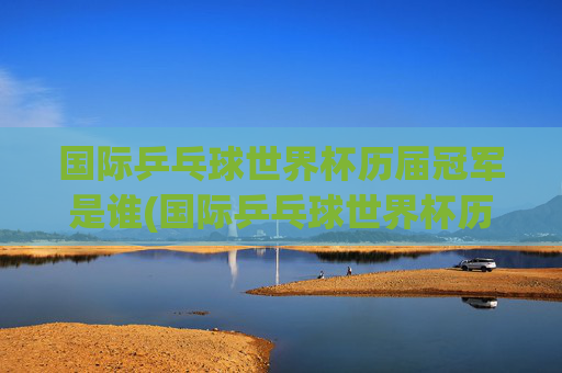 国际乒乓球世界杯历届冠军是谁(国际乒乓球世界杯历届冠军是谁啊)国际乒乓球世界杯历届冠军