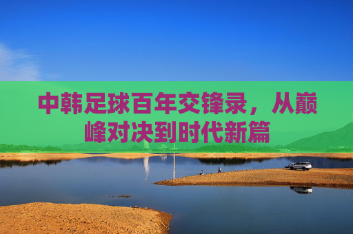中韩足球百年交锋录,从巅峰对决到时代新篇