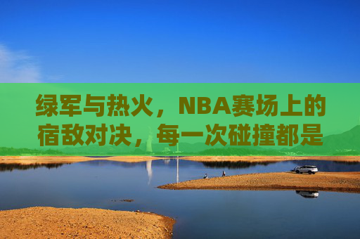 绿军与热火,NBA赛场上的宿敌对决,每一次碰撞都是热血史诗