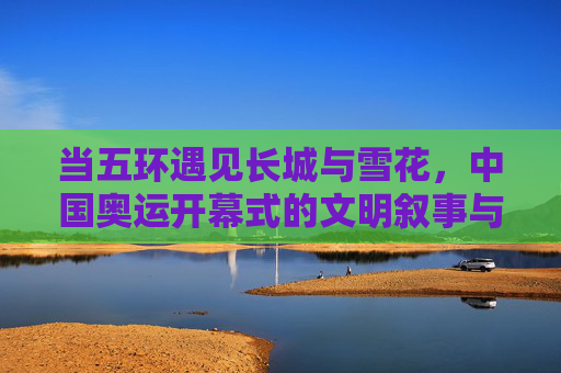 当五环遇见长城与雪花,中国奥运开幕式的文明叙事与时代答卷,五环长城雪花,中国奥运开幕的文明叙事与时代答卷