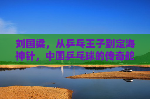 刘国梁，从乒乓王子到定海神针，中国乒乓球的传奇舵手，刘国梁，从乒乓王子到定海神针，中国乒乓的传奇舵手
