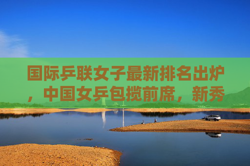国际乒联女子最新排名出炉，中国女乒包揽前席，新秀冲击世界顶尖，国际乒联女子最新排名，中国女乒包揽前席 新秀冲击世界顶尖