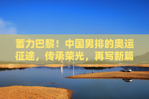 蓄力巴黎!中国男排的奥运征途,传承荣光,再写新篇,中国男排蓄力巴黎奥运,传承荣光再写新篇