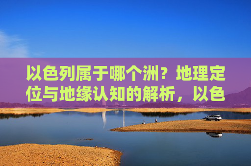 以色列属于哪个洲?地理定位与地缘认知的解析,以色列洲归属的地理定位与地缘认知解析
