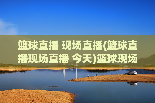 篮球直播 现场直播(篮球直播现场直播 今天)篮球现场直播今天