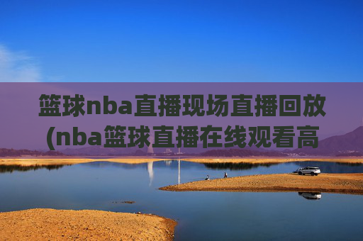 篮球nba直播现场直播回放(nba篮球直播在线观看高清直播视频)