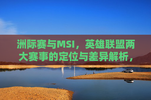 洲际赛与MSI,英雄联盟两大赛事的定位与差异解析,英雄联盟洲际赛与MSI,定位与差异解析