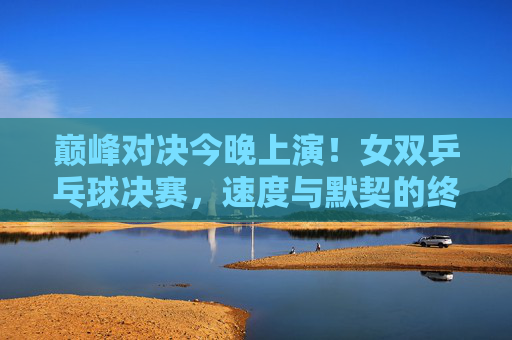 巅峰对决今晚上演!女双乒乓球决赛,速度与默契的终极交响,女双乒乓球巅峰对决今晚上演,速度默契的终极交响