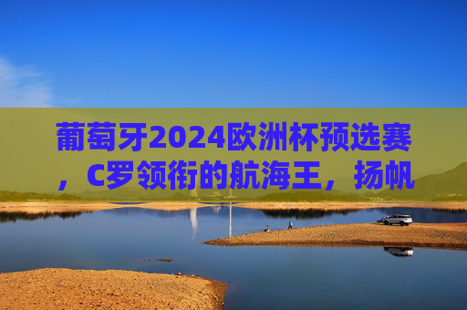 葡萄牙2024欧洲杯预选赛,C罗领衔的航海王,扬帆起航正当时,葡萄牙航海王扬帆起航正当时,C罗领衔出征欧洲杯预选赛