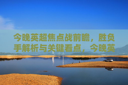 今晚英超焦点战前瞻，胜负手解析与关键看点，今晚英超焦点战前瞻，胜负手解析与关键看点