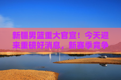 新疆男篮重大官宣!今天迎来重磅好消息,新赛季竞争力再升级!