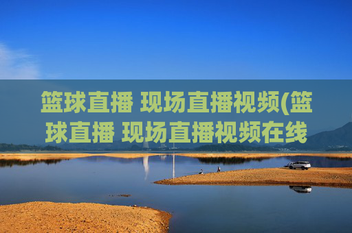 篮球直播 现场直播视频(篮球直播 现场直播视频在线观看)篮球现场直播视频在线观看