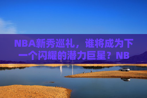 NBA新秀巡礼,谁将成为下一个闪耀的潜力巨星?NBA新秀巡礼,谁将成为下一个闪耀潜力巨星?
