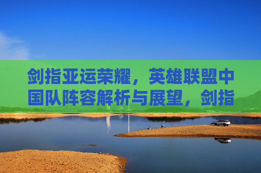 剑指亚运荣耀,英雄联盟中国队阵容解析与展望,剑指亚运荣耀,英雄联盟中国队阵容解析与展望