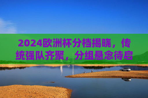 2024欧洲杯分档揭晓，传统强队齐聚，分组悬念待启，2024欧洲杯分档揭晓，传统强队齐聚，分组悬念待启