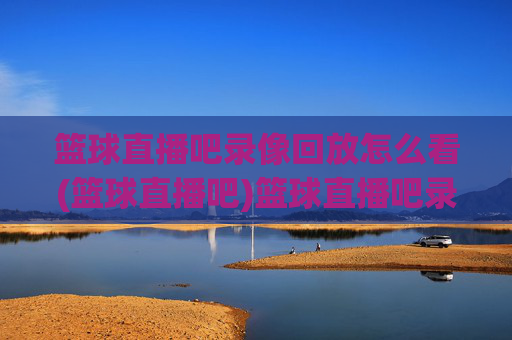 篮球直播吧录像回放怎么看(篮球直播吧)篮球直播吧录像回放查看方法
